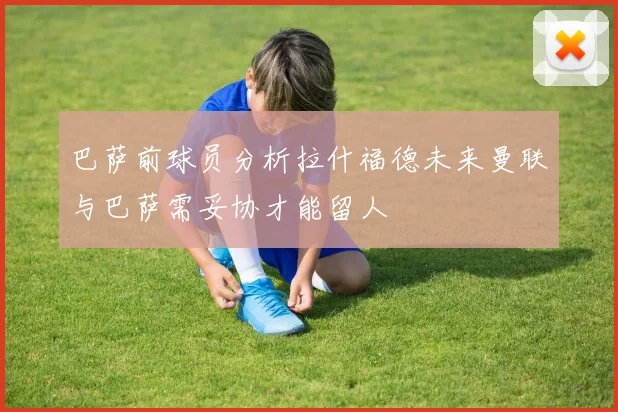 巴萨前球员分析拉什福德未来曼联与巴萨需妥协才能留人