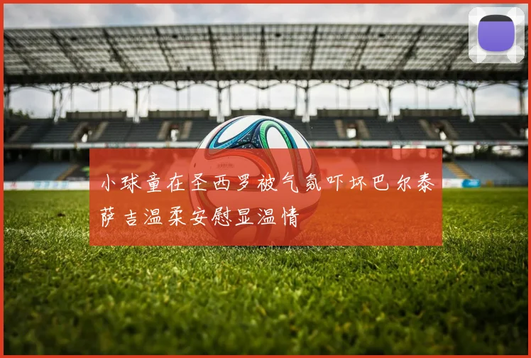 小球童在圣西罗被气氛吓坏巴尔泰萨吉温柔安慰显温情