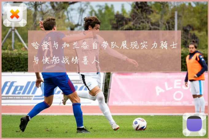 哈登与加兰各自带队展现实力骑士与快船战绩喜人