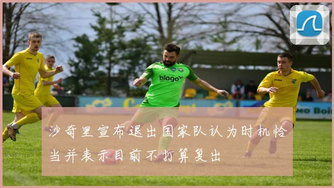 沙奇里宣布退出国家队认为时机恰当并表示目前不打算复出