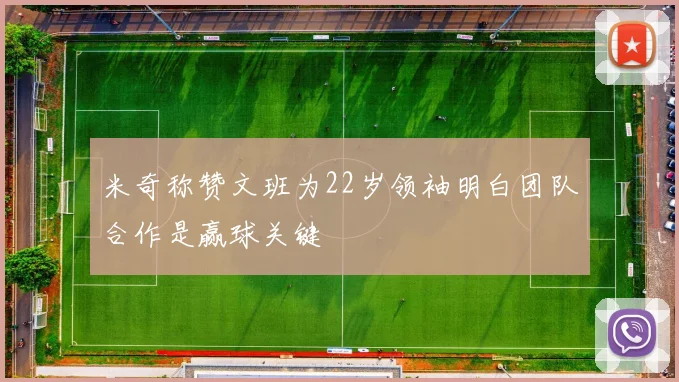 米奇称赞文班为22岁领袖明白团队合作是赢球关键
