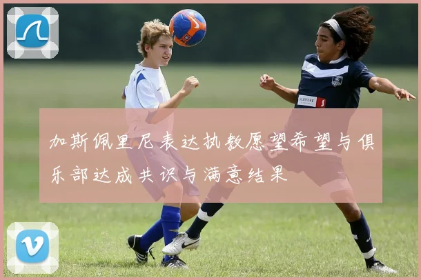 加斯佩里尼表达执教愿望希望与俱乐部达成共识与满意结果