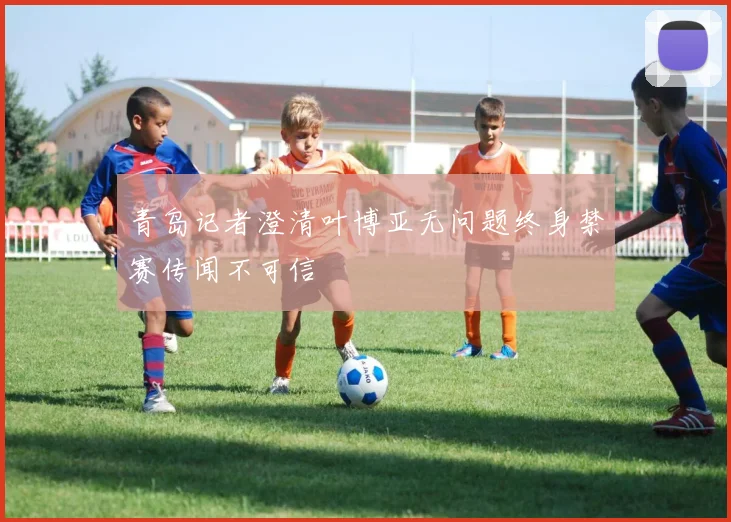 青岛记者澄清叶博亚无问题终身禁赛传闻不可信