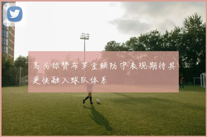 乌戈称赞布罗金顿防守表现期待其更快融入球队体系