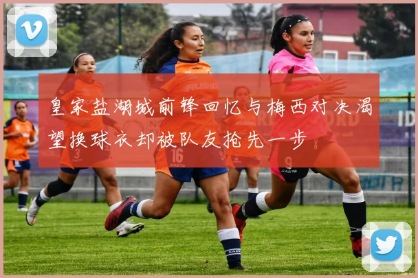 皇家盐湖城前锋回忆与梅西对决渴望换球衣却被队友抢先一步