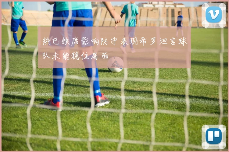 热巴缺席影响防守表现希罗坦言球队未能稳住局面