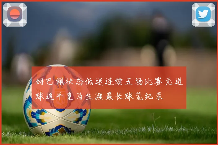 姆巴佩状态低迷连续五场比赛无进球追平皇马生涯最长球荒纪录