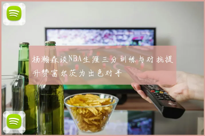 杨瀚森谈NBA生涯三分训练与对抗提升赞富尔茨为出色对手