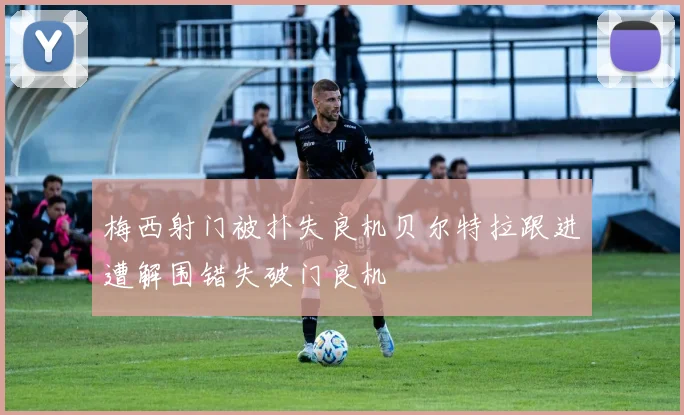 梅西射门被扑失良机贝尔特拉跟进遭解围错失破门良机