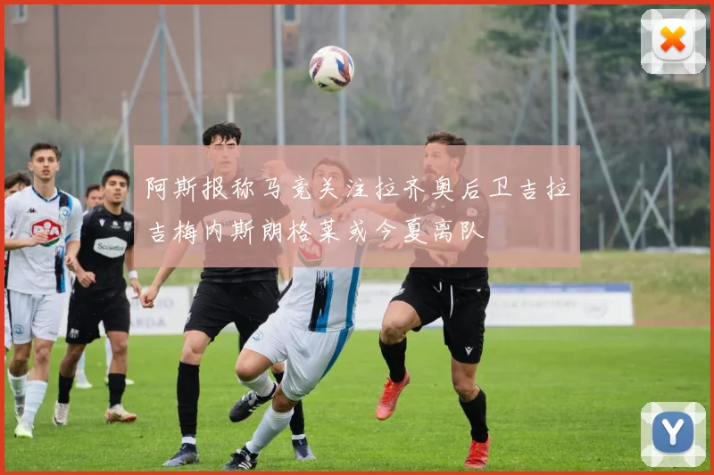 阿斯报称马竞关注拉齐奥后卫吉拉吉梅内斯朗格莱或今夏离队