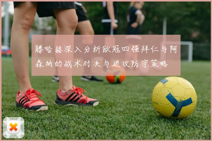 滕哈赫深入分析欧冠四强拜仁与阿森纳的战术对决与进攻防守策略