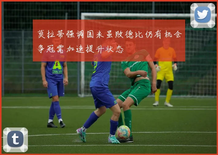 莫拉蒂强调国米虽败德比仍有机会争冠需加速提升状态