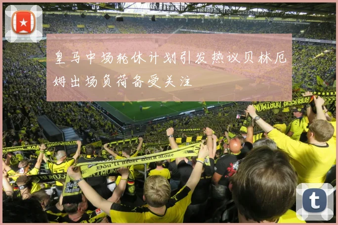 皇马中场轮休计划引发热议贝林厄姆出场负荷备受关注
