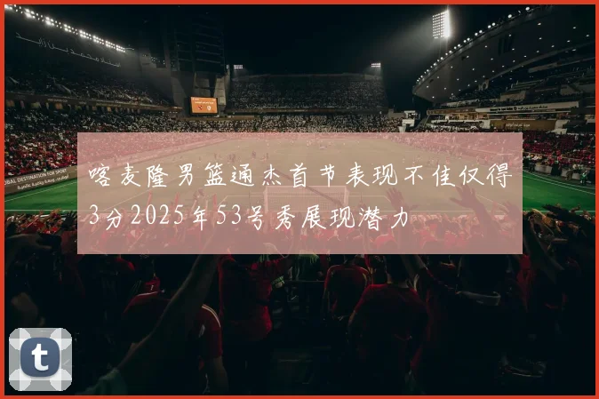 喀麦隆男篮通杰首节表现不佳仅得3分2025年53号秀展现潜力
