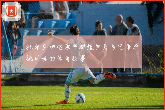 托尔多回忆意甲辉煌岁月与巴蒂单挑训练的传奇故事