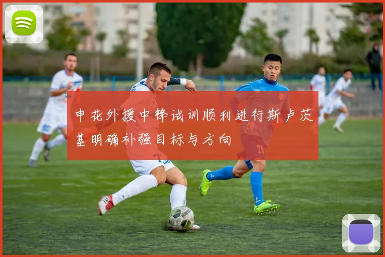 申花外援中锋试训顺利进行斯卢茨基明确补强目标与方向