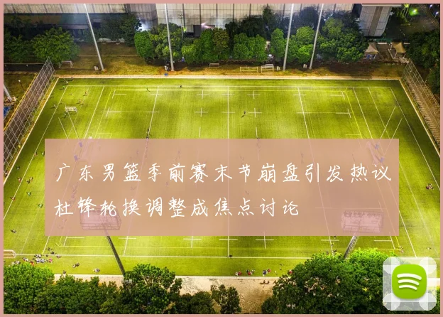 广东男篮季前赛末节崩盘引发热议杜锋轮换调整成焦点讨论