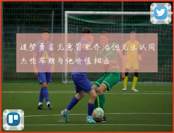 追梦勇言无意冒犯乔治但无法认同杰伦布朗与他价值相当