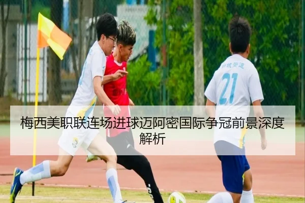 梅西美职联连场进球迈阿密国际争冠前景深度解析