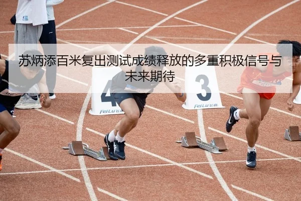 苏炳添百米复出测试成绩释放的多重积极信号与未来期待