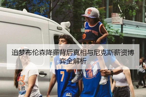 追梦布伦森降薪背后真相与尼克斯薪资博弈全解析